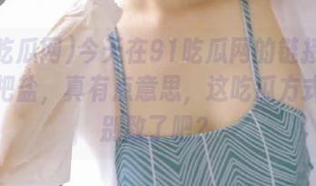 今天在91吃瓜网的链接里撒了一把盐,真有点意思,这吃瓜方式也太别致了吧?