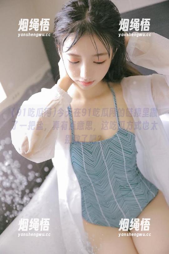 91吃瓜网 今天在91吃瓜网的链接里撒了一把盐,真有点意思,这吃瓜方式也太别致了吧?