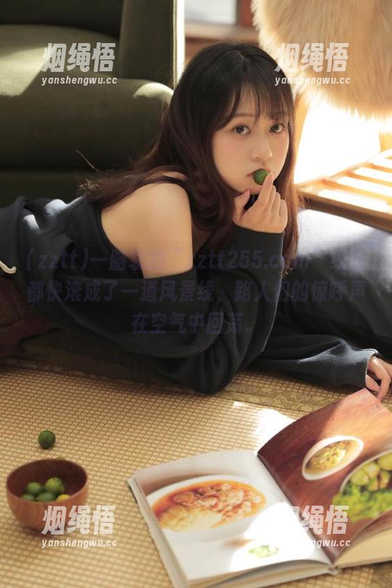 zztt 一脑袋的“zztt255.ccm”线路都快滚成了一道风景线,路人们的惊呼声在空气中回荡。