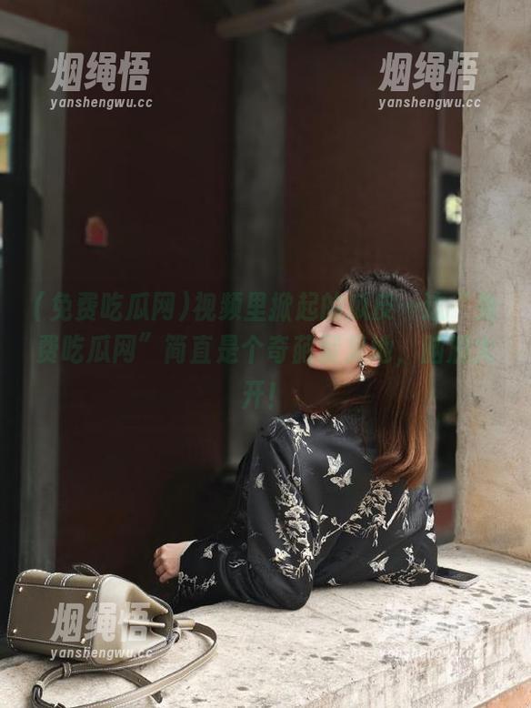 免费吃瓜网 视频里掀起的瓜皮…这“免费吃瓜网”简直是个奇葩聚集地,脑洞大开!
