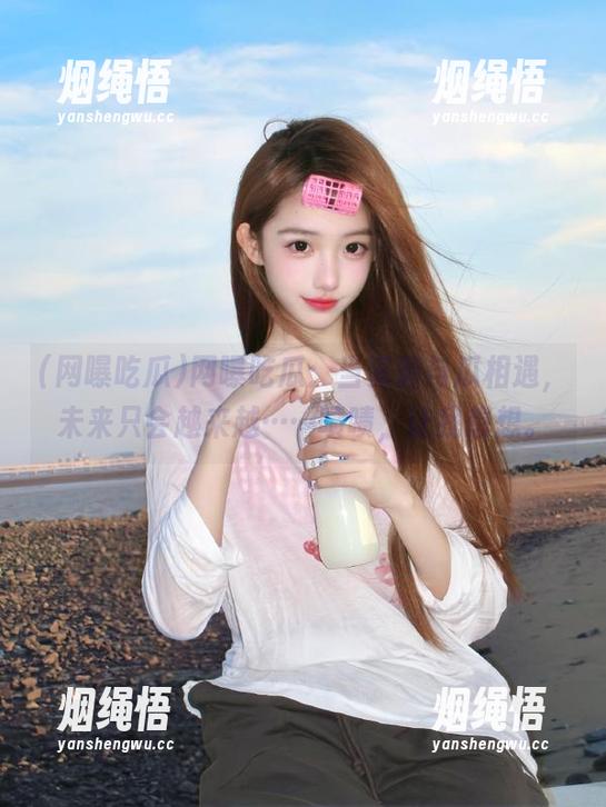 网曝吃瓜 网曝吃瓜:当资源与瓜相遇,未来只会越来越……啧啧,让我想想。